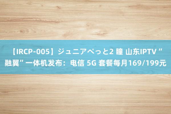 【IRCP-005】ジュニアぺっと2 瞳 山东IPTV“融翼”一体机发布：电信 5G 套餐每月169/199元