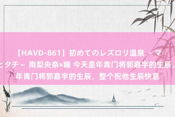 【HAVD-861】初めてのレズロリ温泉 ～ママには内緒のネコとタチ～ 南梨央奈×瞳 今天是年青门将郭嘉宇的生辰，整个祝他生辰快意