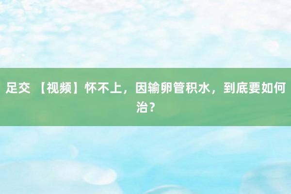 足交 【视频】怀不上，因输卵管积水，到底要如何治？