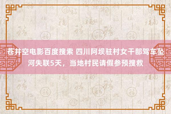 苍井空电影百度搜索 四川阿坝驻村女干部驾车坠河失联5天，当地村民请假参预搜救