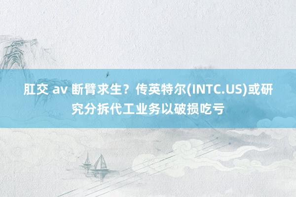 肛交 av 断臂求生？传英特尔(INTC.US)或研究分拆代工业务以破损吃亏