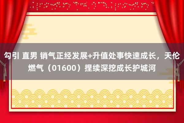 勾引 直男 销气正经发展+升值处事快速成长，天伦燃气（01600）捏续深挖成长护城河