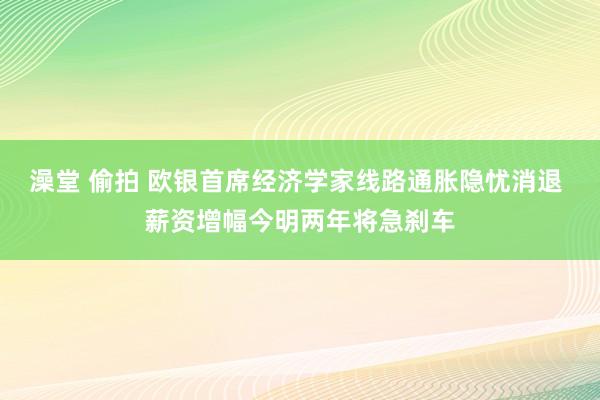 澡堂 偷拍 欧银首席经济学家线路通胀隐忧消退 薪资增幅今明两年将急刹车