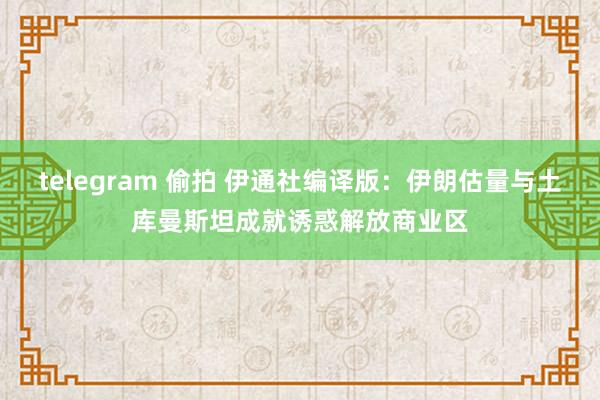 telegram 偷拍 伊通社编译版：伊朗估量与土库曼斯坦成就诱惑解放商业区