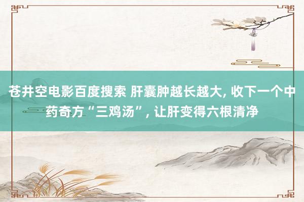 苍井空电影百度搜索 肝囊肿越长越大， 收下一个中药奇方“三鸡汤”， 让肝变得六根清净