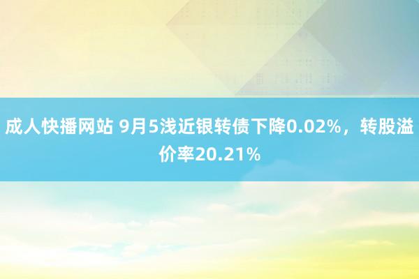 成人快播网站 9月5浅近银转债下降0.02%，转股溢价率20.21%