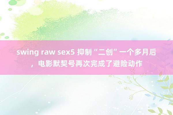 swing raw sex5 抑制“二创”一个多月后，电影默契号再次完成了避险动作