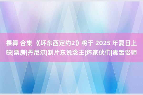 裸舞 合集 《坏东西定约2》将于 2025 年夏日上映|票房|丹尼尔|制片东说念主|坏家伙们|毒舌讼师