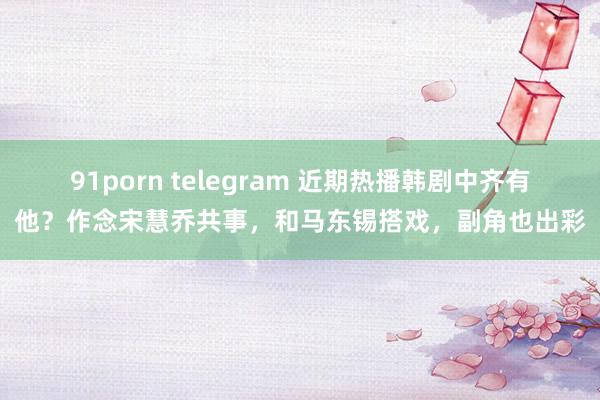 91porn telegram 近期热播韩剧中齐有他？作念宋慧乔共事，和马东锡搭戏，副角也出彩