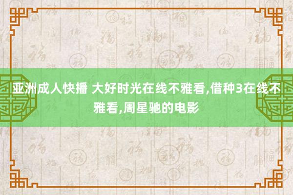 亚洲成人快播 大好时光在线不雅看，借种3在线不雅看，周星驰的电影