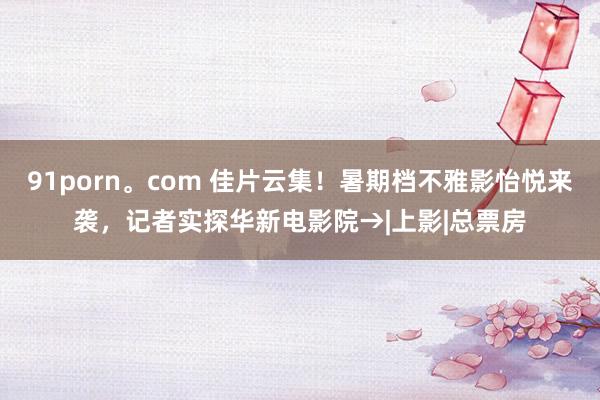 91porn。com 佳片云集！暑期档不雅影怡悦来袭，记者实探华新电影院→|上影|总票房