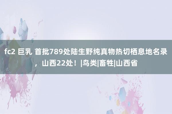 fc2 巨乳 首批789处陆生野纯真物热切栖息地名录，山西22处！|鸟类|畜牲|山西省