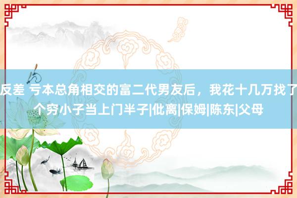 反差 亏本总角相交的富二代男友后，我花十几万找了个穷小子当上门半子|仳离|保姆|陈东|父母