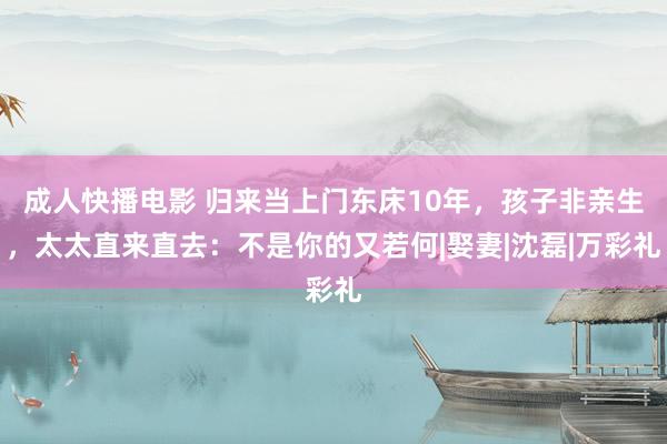 成人快播电影 归来当上门东床10年，孩子非亲生，太太直来直去：不是你的又若何|娶妻|沈磊|万彩礼