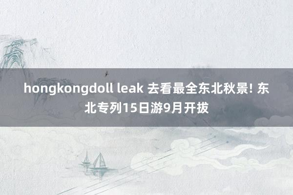 hongkongdoll leak 去看最全东北秋景! 东北专列15日游9月开拔