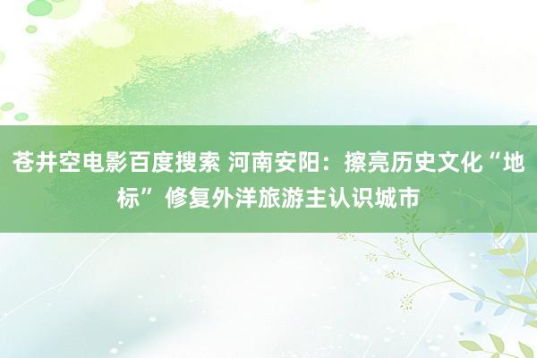 苍井空电影百度搜索 河南安阳：擦亮历史文化“地标” 修复外洋旅游主认识城市