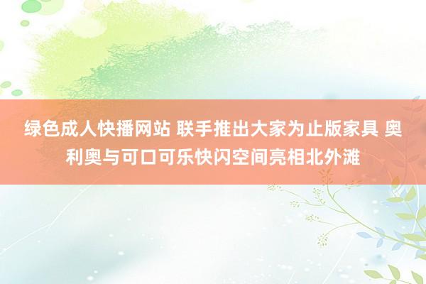 绿色成人快播网站 联手推出大家为止版家具 奥利奥与可口可乐快闪空间亮相北外滩