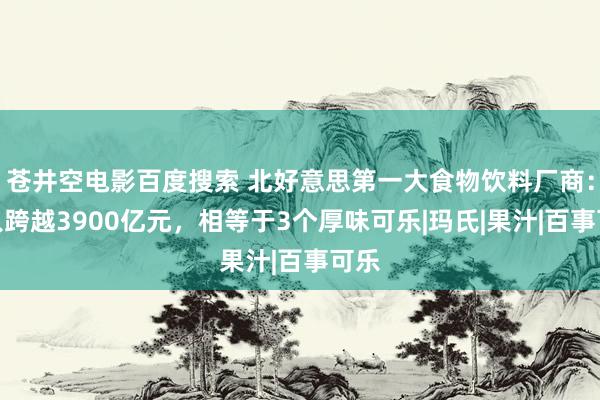 苍井空电影百度搜索 北好意思第一大食物饮料厂商：收入跨越3900亿元，相等于3个厚味可乐|玛氏|果汁|百事可乐