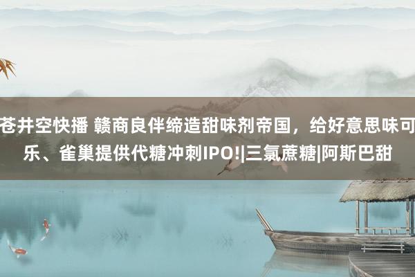 苍井空快播 赣商良伴缔造甜味剂帝国，给好意思味可乐、雀巢提供代糖冲刺IPO!|三氯蔗糖|阿斯巴甜