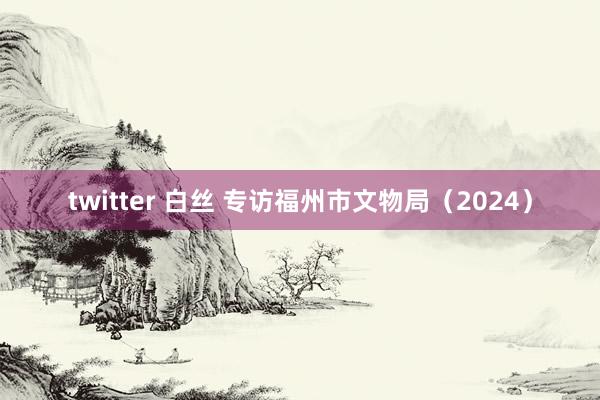 twitter 白丝 专访福州市文物局（2024）