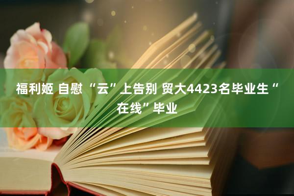 福利姬 自慰 “云”上告别 贸大4423名毕业生“在线”毕业