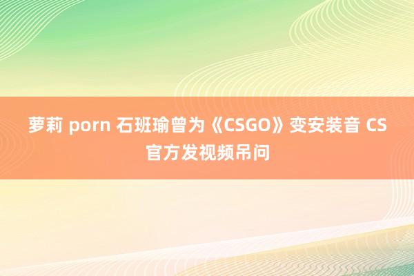 萝莉 porn 石班瑜曾为《CSGO》变安装音 CS官方发视频吊问