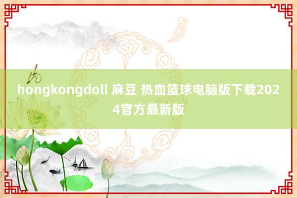 hongkongdoll 麻豆 热血篮球电脑版下载2024官方最新版