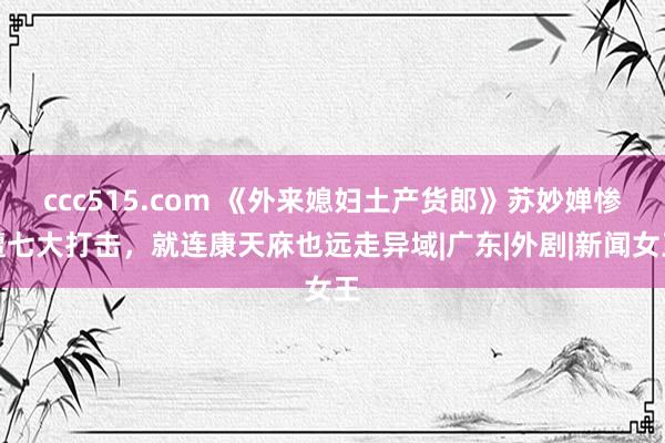 ccc515.com 《外来媳妇土产货郎》苏妙婵惨遭七大打击，就连康天庥也远走异域|广东|外剧|新闻女王