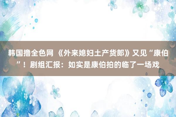 韩国撸全色网 《外来媳妇土产货郎》又见“康伯”！剧组汇报：如实是康伯拍的临了一场戏