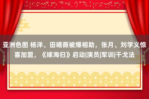 亚洲色图 杨洋、田曦薇被爆相助，张月、刘学义惊喜加盟，《嫁海归》启动|演员|军训|干戈法