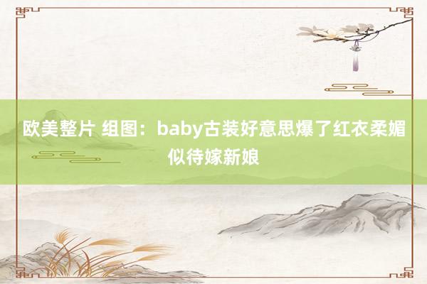 欧美整片 组图：baby古装好意思爆了红衣柔媚似待嫁新娘