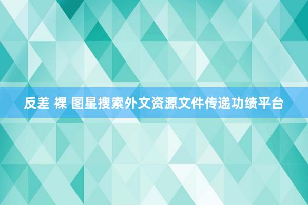 反差 裸 图星搜索外文资源文件传递功绩平台